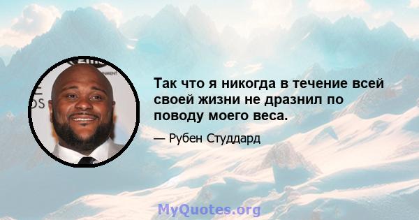 Так что я никогда в течение всей своей жизни не дразнил по поводу моего веса.