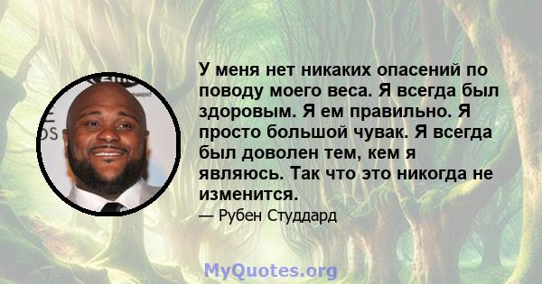 У меня нет никаких опасений по поводу моего веса. Я всегда был здоровым. Я ем правильно. Я просто большой чувак. Я всегда был доволен тем, кем я являюсь. Так что это никогда не изменится.