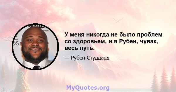 У меня никогда не было проблем со здоровьем, и я Рубен, чувак, весь путь.