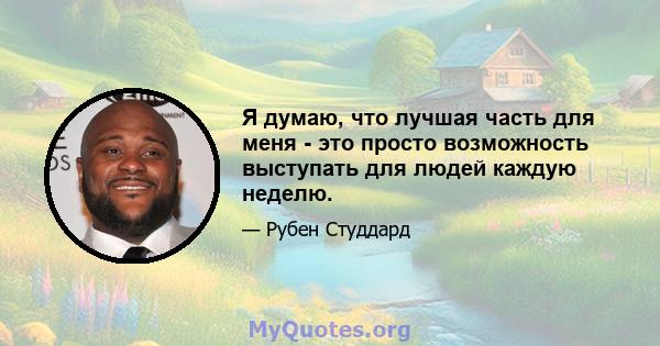 Я думаю, что лучшая часть для меня - это просто возможность выступать для людей каждую неделю.