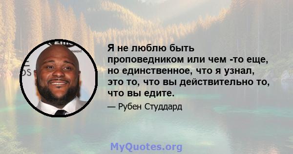 Я не люблю быть проповедником или чем -то еще, но единственное, что я узнал, это то, что вы действительно то, что вы едите.