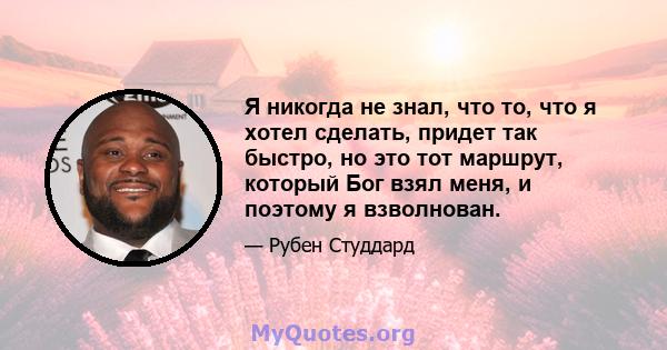 Я никогда не знал, что то, что я хотел сделать, придет так быстро, но это тот маршрут, который Бог взял меня, и поэтому я взволнован.