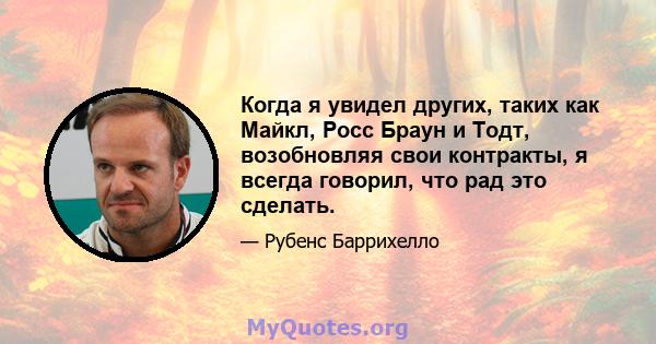 Когда я увидел других, таких как Майкл, Росс Браун и Тодт, возобновляя свои контракты, я всегда говорил, что рад это сделать.