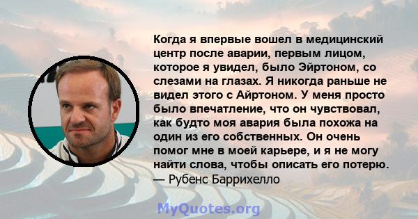 Когда я впервые вошел в медицинский центр после аварии, первым лицом, которое я увидел, было Эйртоном, со слезами на глазах. Я никогда раньше не видел этого с Айртоном. У меня просто было впечатление, что он чувствовал, 