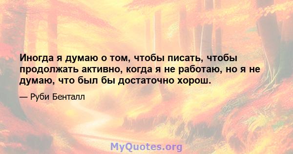 Иногда я думаю о том, чтобы писать, чтобы продолжать активно, когда я не работаю, но я не думаю, что был бы достаточно хорош.