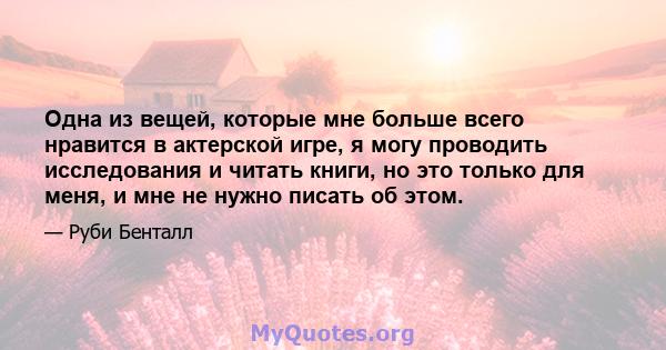 Одна из вещей, которые мне больше всего нравится в актерской игре, я могу проводить исследования и читать книги, но это только для меня, и мне не нужно писать об этом.