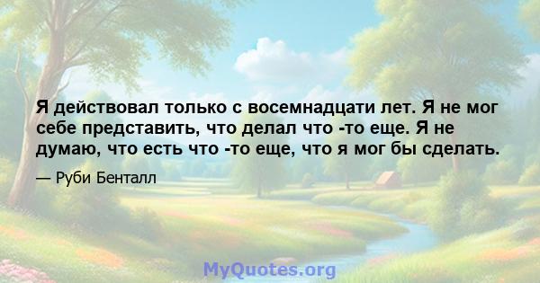 Я действовал только с восемнадцати лет. Я не мог себе представить, что делал что -то еще. Я не думаю, что есть что -то еще, что я мог бы сделать.