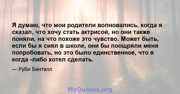 Я думаю, что мои родители волновались, когда я сказал, что хочу стать актрисой, но они также поняли, на что похоже это чувство. Может быть, если бы я сиял в школе, они бы поощряли меня попробовать, но это было