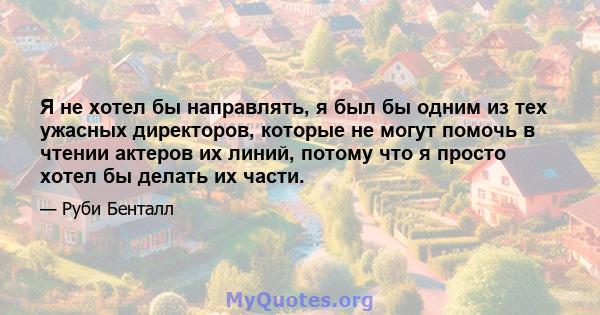 Я не хотел бы направлять, я был бы одним из тех ужасных директоров, которые не могут помочь в чтении актеров их линий, потому что я просто хотел бы делать их части.