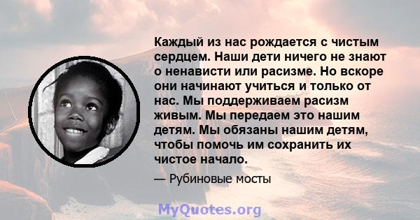 Каждый из нас рождается с чистым сердцем. Наши дети ничего не знают о ненависти или расизме. Но вскоре они начинают учиться и только от нас. Мы поддерживаем расизм живым. Мы передаем это нашим детям. Мы обязаны нашим