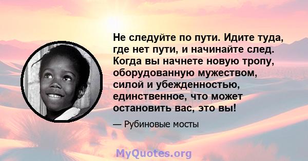 Не следуйте по пути. Идите туда, где нет пути, и начинайте след. Когда вы начнете новую тропу, оборудованную мужеством, силой и убежденностью, единственное, что может остановить вас, это вы!