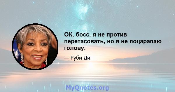 ОК, босс, я не против перетасовать, но я не поцарапаю голову.