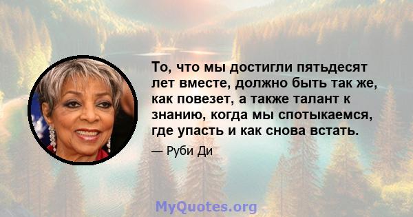 То, что мы достигли пятьдесят лет вместе, должно быть так же, как повезет, а также талант к знанию, когда мы спотыкаемся, где упасть и как снова встать.