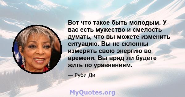 Вот что такое быть молодым. У вас есть мужество и смелость думать, что вы можете изменить ситуацию. Вы не склонны измерять свою энергию во времени. Вы вряд ли будете жить по уравнениям.