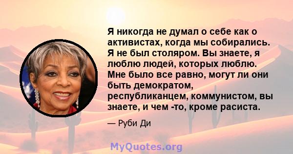 Я никогда не думал о себе как о активистах, когда мы собирались. Я не был столяром. Вы знаете, я люблю людей, которых люблю. Мне было все равно, могут ли они быть демократом, республиканцем, коммунистом, вы знаете, и