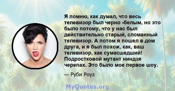 Я помню, как думал, что весь телевизор был черно -белым, но это было потому, что у нас был действительно старый, сломанный телевизор. А потом я пошел в дом друга, и я был похож, как, ваш телевизор, как сумасшедший!