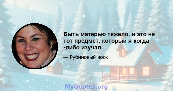 Быть матерью тяжело, и это не тот предмет, который я когда -либо изучал.