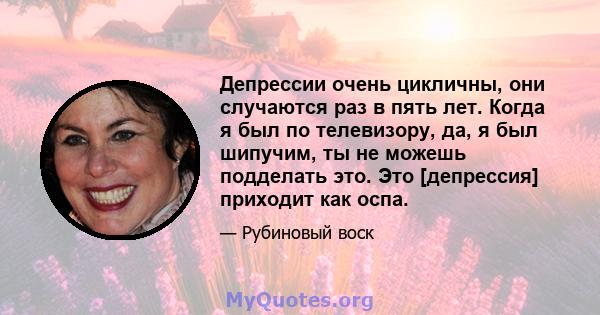 Депрессии очень цикличны, они случаются раз в пять лет. Когда я был по телевизору, да, я был шипучим, ты не можешь подделать это. Это [депрессия] приходит как оспа.