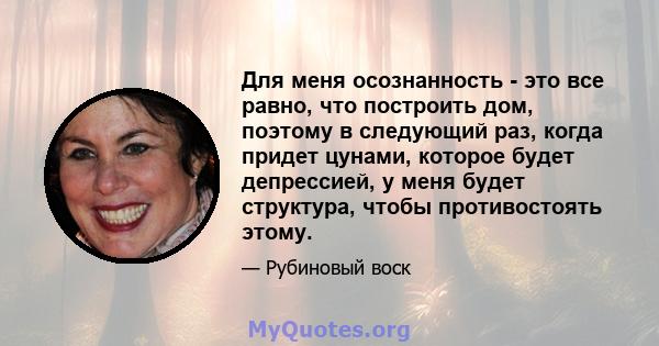 Для меня осознанность - это все равно, что построить дом, поэтому в следующий раз, когда придет цунами, которое будет депрессией, у меня будет структура, чтобы противостоять этому.