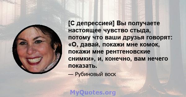 [С депрессией] Вы получаете настоящее чувство стыда, потому что ваши друзья говорят: «О, давай, покажи мне комок, покажи мне рентгеновские снимки», и, конечно, вам нечего показать.