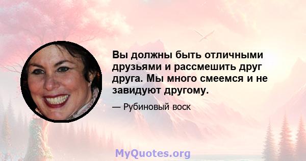 Вы должны быть отличными друзьями и рассмешить друг друга. Мы много смеемся и не завидуют другому.