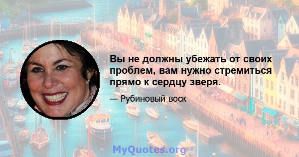 Вы не должны убежать от своих проблем, вам нужно стремиться прямо к сердцу зверя.