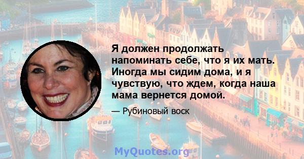 Я должен продолжать напоминать себе, что я их мать. Иногда мы сидим дома, и я чувствую, что ждем, когда наша мама вернется домой.