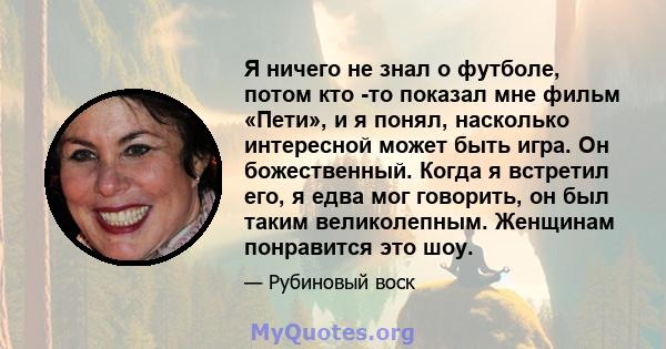 Я ничего не знал о футболе, потом кто -то показал мне фильм «Пети», и я понял, насколько интересной может быть игра. Он божественный. Когда я встретил его, я едва мог говорить, он был таким великолепным. Женщинам