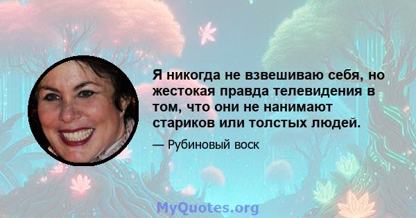 Я никогда не взвешиваю себя, но жестокая правда телевидения в том, что они не нанимают стариков или толстых людей.