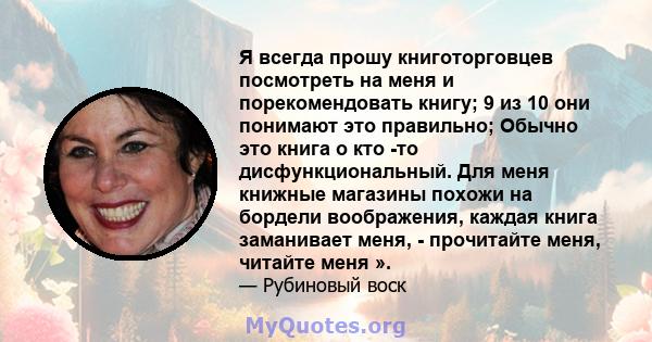 Я всегда прошу книготорговцев посмотреть на меня и порекомендовать книгу; 9 из 10 они понимают это правильно; Обычно это книга о кто -то дисфункциональный. Для меня книжные магазины похожи на бордели воображения, каждая 