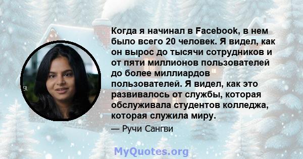 Когда я начинал в Facebook, в нем было всего 20 человек. Я видел, как он вырос до тысячи сотрудников и от пяти миллионов пользователей до более миллиардов пользователей. Я видел, как это развивалось от службы, которая