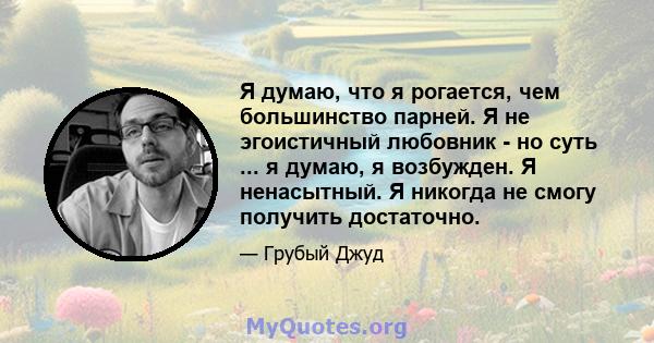 Я думаю, что я рогается, чем большинство парней. Я не эгоистичный любовник - но суть ... я думаю, я возбужден. Я ненасытный. Я никогда не смогу получить достаточно.