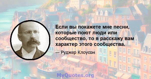 Если вы покажете мне песни, которые поют люди или сообщество, то я расскажу вам характер этого сообщества.