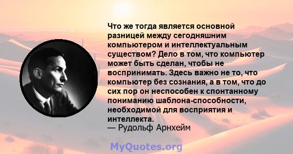 Что же тогда является основной разницей между сегодняшним компьютером и интеллектуальным существом? Дело в том, что компьютер может быть сделан, чтобы не воспринимать. Здесь важно не то, что компьютер без сознания, а в