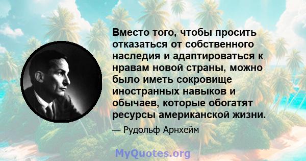 Вместо того, чтобы просить отказаться от собственного наследия и адаптироваться к нравам новой страны, можно было иметь сокровище иностранных навыков и обычаев, которые обогатят ресурсы американской жизни.