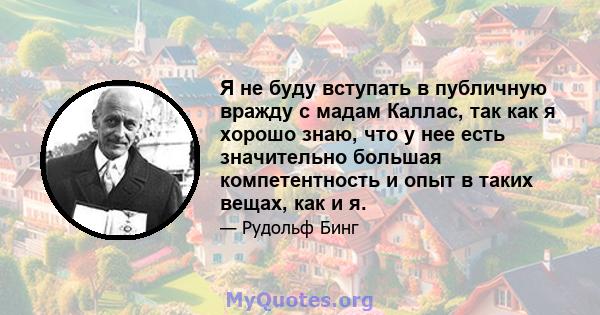 Я не буду вступать в публичную вражду с мадам Каллас, так как я хорошо знаю, что у нее есть значительно большая компетентность и опыт в таких вещах, как и я.