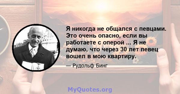 Я никогда не общался с певцами. Это очень опасно, если вы работаете с оперой ... Я не думаю, что через 30 лет певец вошел в мою квартиру.