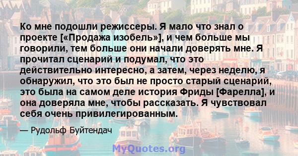 Ко мне подошли режиссеры. Я мало что знал о проекте [«Продажа изобель»], и чем больше мы говорили, тем больше они начали доверять мне. Я прочитал сценарий и подумал, что это действительно интересно, а затем, через