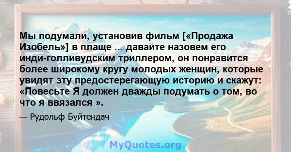 Мы подумали, установив фильм [«Продажа Изобель»] в плаще ... давайте назовем его инди-голливудским триллером, он понравится более широкому кругу молодых женщин, которые увидят эту предостерегающую историю и скажут: