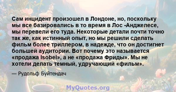 Сам инцидент произошел в Лондоне, но, поскольку мы все базировались в то время в Лос -Анджелесе, мы перевели его туда. Некоторые детали почти точно так же, как истинный опыт, но мы решили сделать фильм более триллером,