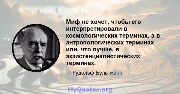 Миф не хочет, чтобы его интерпретировали в космологических терминах, а в антропологических терминах или, что лучше, в экзистенциалистических терминах.