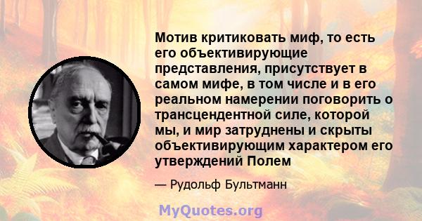 Мотив критиковать миф, то есть его объективирующие представления, присутствует в самом мифе, в том числе и в его реальном намерении поговорить о трансцендентной силе, которой мы, и мир затруднены и скрыты