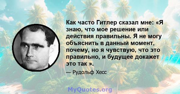 Как часто Гитлер сказал мне: «Я знаю, что мое решение или действия правильны. Я не могу объяснить в данный момент, почему, но я чувствую, что это правильно, и будущее докажет это так ».