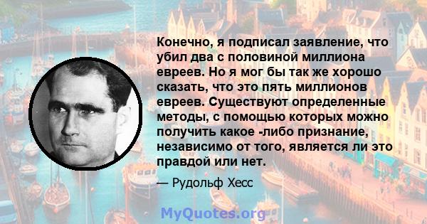 Конечно, я подписал заявление, что убил два с половиной миллиона евреев. Но я мог бы так же хорошо сказать, что это пять миллионов евреев. Существуют определенные методы, с помощью которых можно получить какое -либо