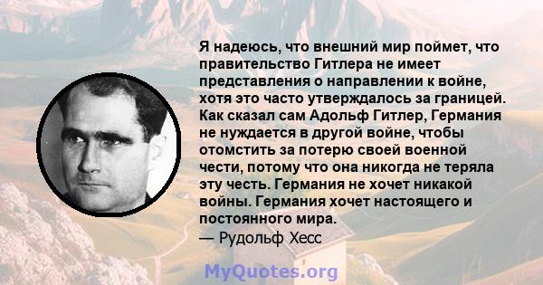 Я надеюсь, что внешний мир поймет, что правительство Гитлера не имеет представления о направлении к войне, хотя это часто утверждалось за границей. Как сказал сам Адольф Гитлер, Германия не нуждается в другой войне,