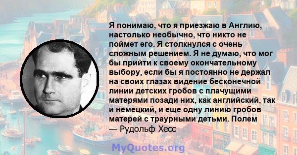 Я понимаю, что я приезжаю в Англию, настолько необычно, что никто не поймет его. Я столкнулся с очень сложным решением. Я не думаю, что мог бы прийти к своему окончательному выбору, если бы я постоянно не держал на