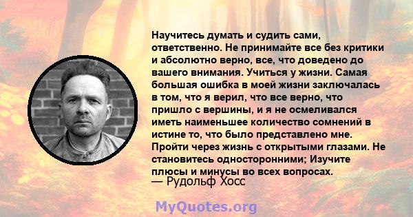 Научитесь думать и судить сами, ответственно. Не принимайте все без критики и абсолютно верно, все, что доведено до вашего внимания. Учиться у жизни. Самая большая ошибка в моей жизни заключалась в том, что я верил, что 