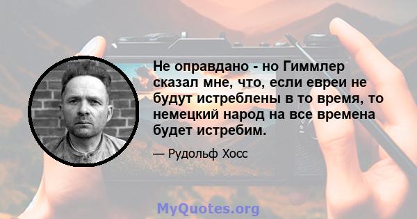 Не оправдано - но Гиммлер сказал мне, что, если евреи не будут истреблены в то время, то немецкий народ на все времена будет истребим.