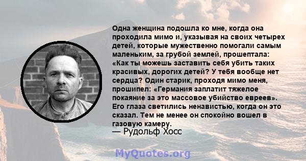 Одна женщина подошла ко мне, когда она проходила мимо и, указывая на своих четырех детей, которые мужественно помогали самым маленьким, за грубой землей, прошептала: «Как ты можешь заставить себя убить таких красивых,