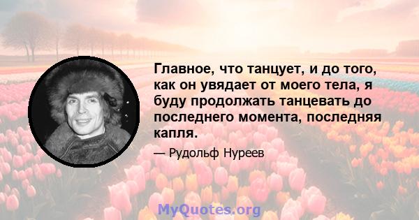 Главное, что танцует, и до того, как он увядает от моего тела, я буду продолжать танцевать до последнего момента, последняя капля.